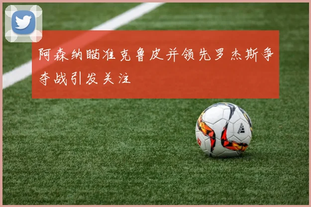 阿森纳瞄准克鲁皮并领先罗杰斯争夺战引发关注