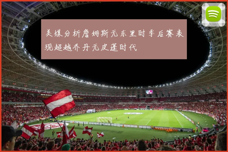 美媒分析詹姆斯无东里时季后赛表现超越乔丹无皮蓬时代