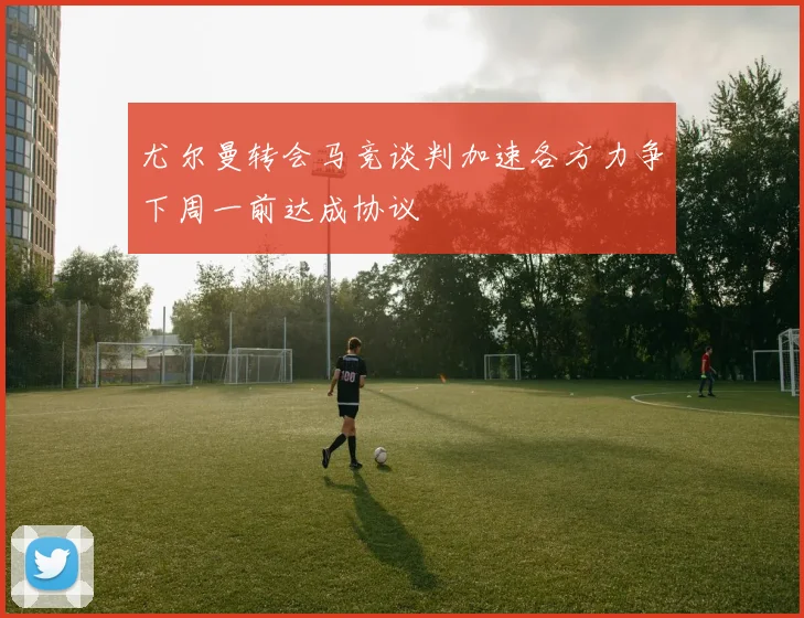尤尔曼转会马竞谈判加速各方力争下周一前达成协议