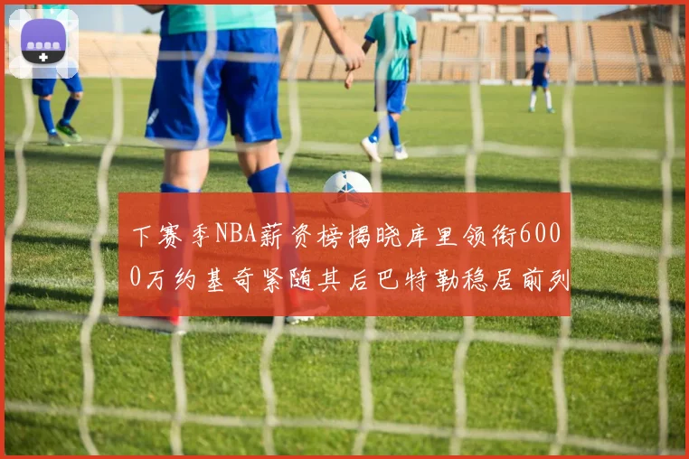 下赛季NBA薪资榜揭晓库里领衔6000万约基奇紧随其后巴特勒稳居前列