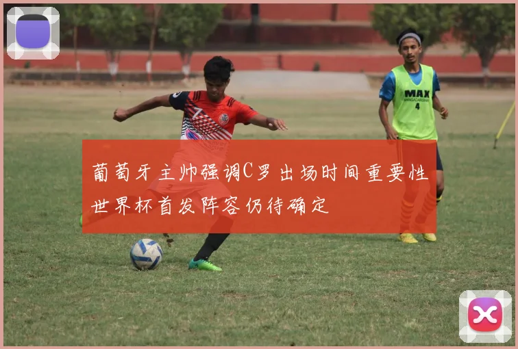 葡萄牙主帅强调C罗出场时间重要性世界杯首发阵容仍待确定