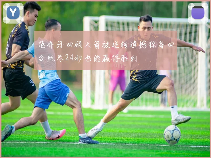 范乔丹回顾火箭被逆转遗憾称每回合耗尽24秒也能赢得胜利