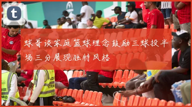 球哥谈家庭篮球理念鼓励三球投半场三分展现独特风格