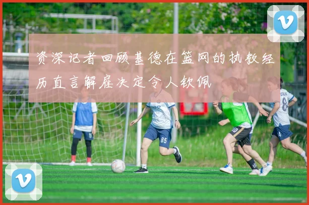 资深记者回顾基德在篮网的执教经历直言解雇决定令人钦佩