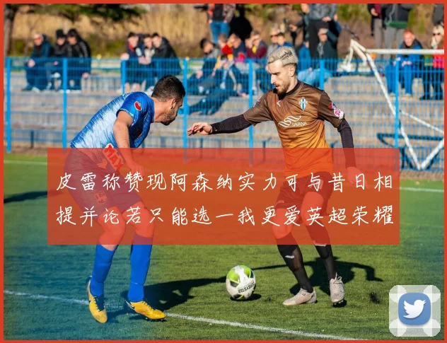 皮雷称赞现阿森纳实力可与昔日相提并论若只能选一我更爱英超荣耀