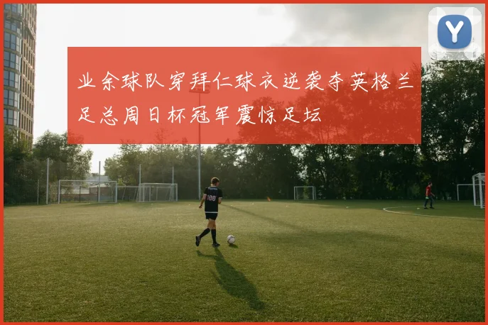 业余球队穿拜仁球衣逆袭夺英格兰足总周日杯冠军震惊足坛