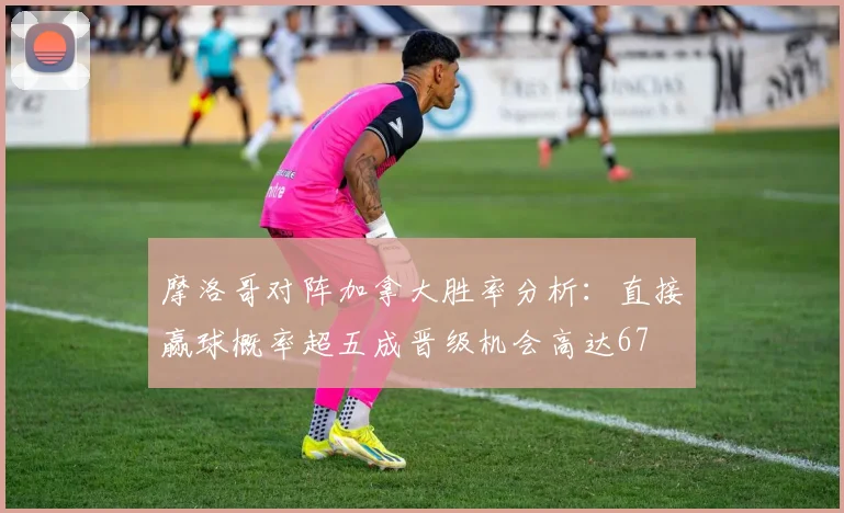 摩洛哥对阵加拿大胜率分析：直接赢球概率超五成晋级机会高达67
