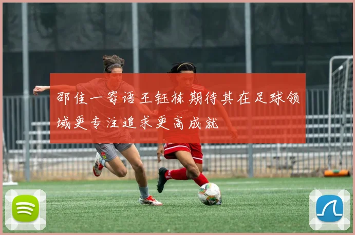 邵佳一寄语王钰栋期待其在足球领域更专注追求更高成就