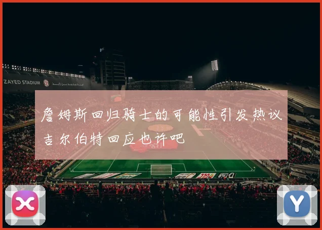 詹姆斯回归骑士的可能性引发热议吉尔伯特回应也许吧