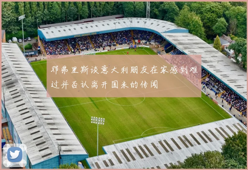 邓弗里斯谈意大利朋友在家感到难过并否认离开国米的传闻