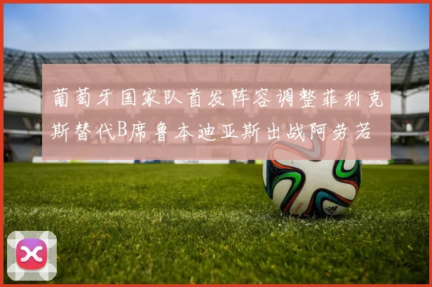 葡萄牙国家队首发阵容调整菲利克斯替代B席鲁本迪亚斯出战阿劳若