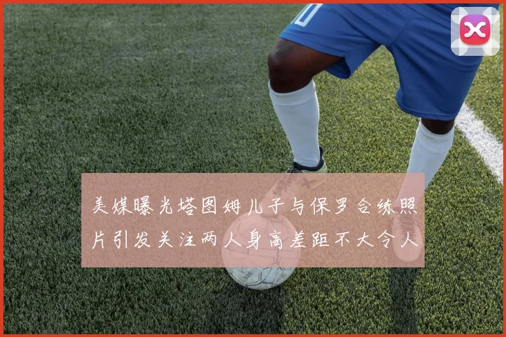 美媒曝光塔图姆儿子与保罗合练照片引发关注两人身高差距不大令人惊讶