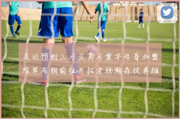 美记预测三方交易方案字母哥加盟绿军布朗前往开拓者杨瀚森投奔雄鹿