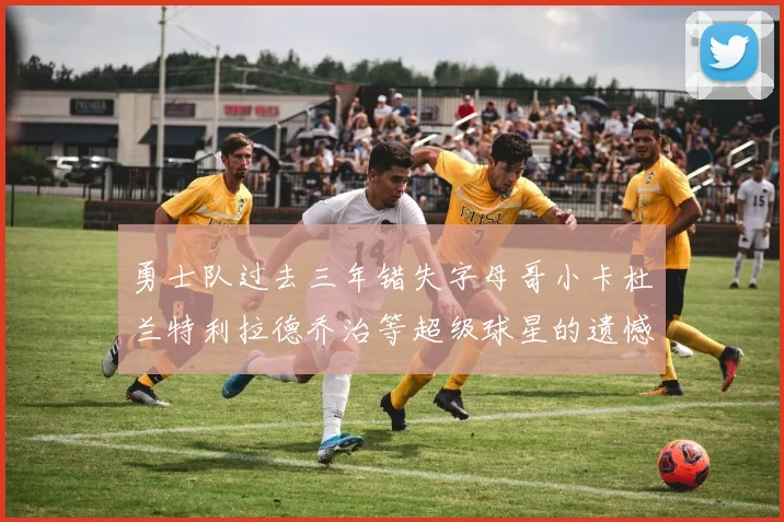 勇士队过去三年错失字母哥小卡杜兰特利拉德乔治等超级球星的遗憾回顾