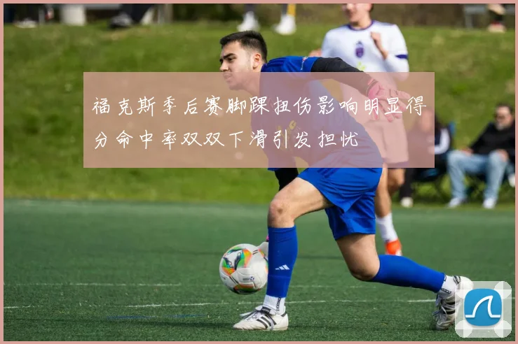 福克斯季后赛脚踝扭伤影响明显得分命中率双双下滑引发担忧