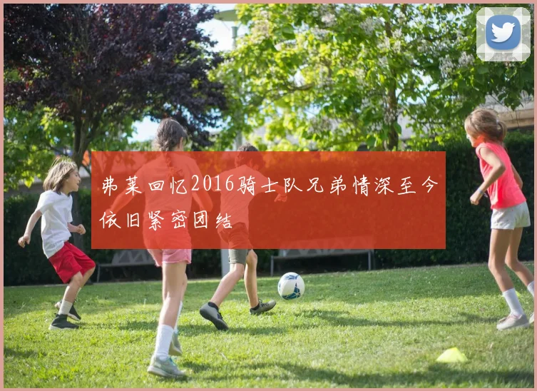 弗莱回忆2016骑士队兄弟情深至今依旧紧密团结