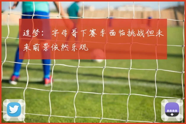 追梦：字母哥下赛季面临挑战但未来前景依然乐观