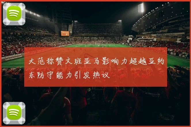 大范称赞文班亚马影响力超越亚约东防守能力引发热议