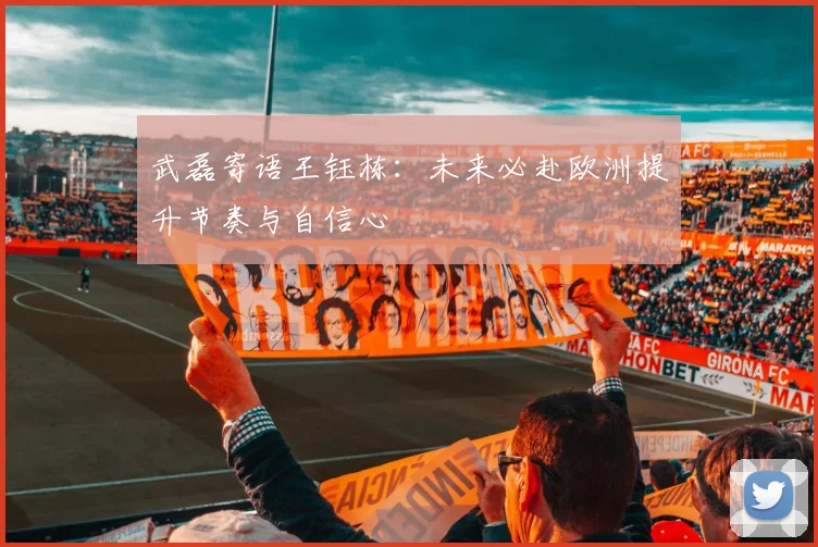 武磊寄语王钰栋：未来必赴欧洲提升节奏与自信心