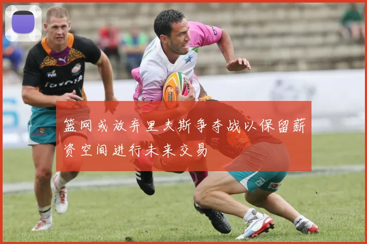 篮网或放弃里夫斯争夺战以保留薪资空间进行未来交易