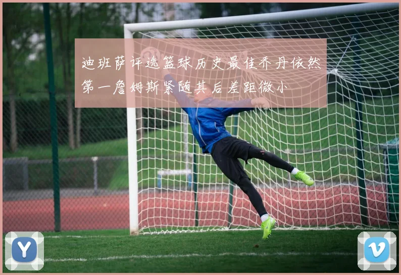 迪班萨评选篮球历史最佳乔丹依然第一詹姆斯紧随其后差距微小