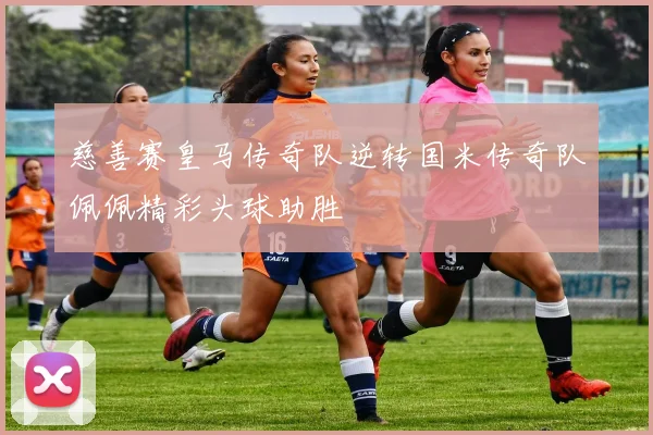 慈善赛皇马传奇队逆转国米传奇队佩佩精彩头球助胜