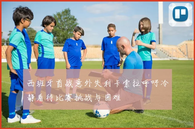 西班牙首战意外失利卡索拉呼吁冷静看待比赛挑战与困难