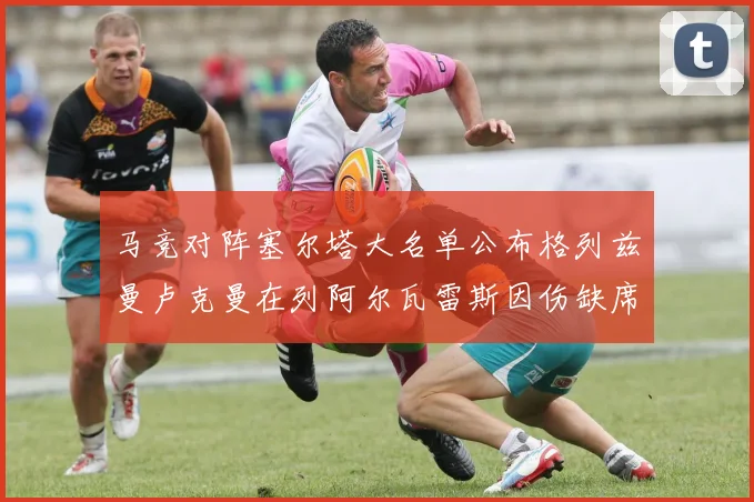 马竞对阵塞尔塔大名单公布格列兹曼卢克曼在列阿尔瓦雷斯因伤缺席