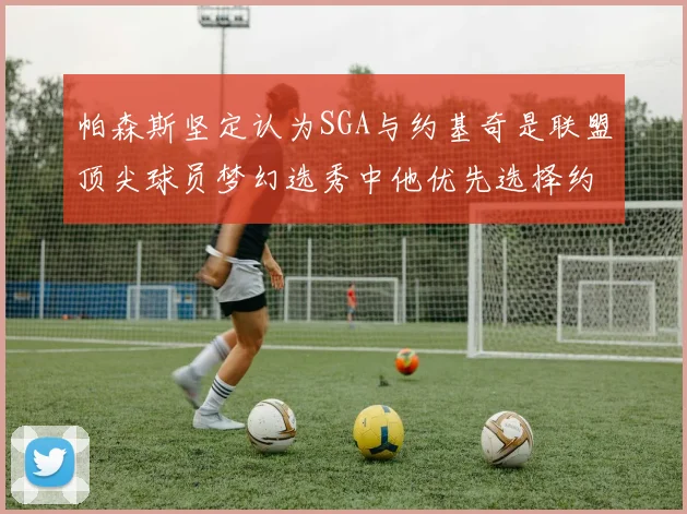 帕森斯坚定认为SGA与约基奇是联盟顶尖球员梦幻选秀中他优先选择约基奇